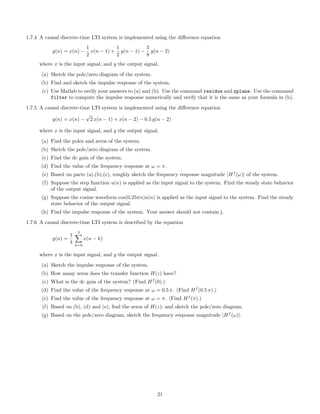 1.7.4 A causal discrete-time LTI system is implemented using the diﬀerence equation
y(n) = x(n) −
1
2
x(n − 1) +
1
2
y(n − 1) −
5
8
y(n − 2)
where x is the input signal, and y the output signal.
(a) Sketch the pole/zero diagram of the system.
(b) Find and sketch the impulse response of the system.
(c) Use Matlab to verify your answers to (a) and (b). Use the command residue and zplane. Use the command
filter to compute the impulse response numerically and verify that it is the same as your formula in (b).
1.7.5 A causal discrete-time LTI system is implemented using the diﬀerence equation
y(n) = x(n) −
√
2 x(n − 1) + x(n − 2) − 0.5 y(n − 2)
where x is the input signal, and y the output signal.
(a) Find the poles and zeros of the system.
(b) Sketch the pole/zero diagram of the system.
(c) Find the dc gain of the system.
(d) Find the value of the frequency response at ω = π.
(e) Based on parts (a),(b),(c), roughly sketch the frequency response magnitude |Hf
(ω)| of the system.
(f) Suppose the step function u(n) is applied as the input signal to the system. Find the steady state behavior
of the output signal.
(g) Suppose the cosine waveform cos(0.25πn)u(n) is applied as the input signal to the system. Find the steady
state behavior of the output signal.
(h) Find the impulse response of the system. Your answer should not contain j.
1.7.6 A causal discrete-time LTI system is described by the equation
y(n) =
1
4
3
k=0
x(n − k)
where x is the input signal, and y the output signal.
(a) Sketch the impulse response of the system.
(b) How many zeros does the transfer function H(z) have?
(c) What is the dc gain of the system? (Find Hf
(0).)
(d) Find the value of the frequency response at ω = 0.5 π. (Find Hf
(0.5 π).)
(e) Find the value of the frequency response at ω = π. (Find Hf
(π).)
(f) Based on (b), (d) and (e), ﬁnd the zeros of H(z); and sketch the pole/zero diagram.
(g) Based on the pole/zero diagram, sketch the frequency response magnitude |Hf
(ω)|.
21
 