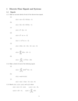 1 Discrete-Time Signals and Systems
1.1 Signals
1.1.1 Make an accurate sketch of each of the discrete-time signals
(a)
x(n) = u(n + 3) + 0.5 u(n − 1)
(b)
x(n) = δ(n + 3) + 0.5 δ(n − 1)
(c)
x(n) = 2n
· δ(n − 4)
(d)
x(n) = 2n
· u(−n − 2)
(e)
x(n) = (−1)n
u(−n − 4).
(f)
x(n) = 2 δ(n + 4) − δ(n − 2) + u(n − 3)
(g)
x(n) =
∞
k=0
4 δ(n − 3 k − 1)
(h)
x(n) =
∞
k=−∞
(−1)k
δ(n − 3 k)
1.1.2 Make a sketch of each of the following signals
(a)
x(n) =
∞
k=−∞
(0.9)
|k|
δ(n − k)
(b)
x(n) = cos(π n) u(n)
(c)
x(n) = u(n) − 2 u(n − 4) + u(n − 8)
1.1.3 Sketch x(n), x1(n), x2(n), and x3(n) where
x(n) = u(n + 4) − u(n), x1(n) = x(n − 3),
x2(n) = x(5 − n), x3(n) =
n
k=−∞
x(k)
3
 