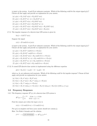 is input to the system. A and B are unknown constants. Which of the following could be the output signal y(n)?
Choose all that apply and provide an explanation for your answer.
(a) y(n) = K1 (1.6)n
u(n) + K2 (0.2)n
u(n)
(b) y(n) = K1 (0.7)n
u(−n) + K2 (0.2)n
u(−n)
(c) y(n) = K1 (0.7)n
u(n) + K2 (0.9)n
u(n)
(d) y(n) = K1 (0.7)n
u(n) + K2 (0.2)n
u(−n)
(e) y(n) = K1 (0.7)n
u(n) + K2 (0.2)n
u(n) + K3 (0.9)n
u(n)
(f) y(n) = K1 (0.7)n
u(n) + K2 (0.2)n
u(n) + K3 u(n)
1.7.11 The impulse response of a discrete-time LTI system is given by
h(n) = A (0.7)n
u(n).
Suppose the signal
x(n) = B cos(0.2 π n) u(n)
is input to the system. A and B are unknown constants. Which of the following could be the output signal y(n)?
Choose all that apply and provide an explanation for your answer.
(a) y(n) = K1 (0.7)n
cos(0.2 π n + θ) u(n)
(b) y(n) = K1 (0.14)n
cos(0.5 π n + θ) u(n)
(c) y(n) = K1 (0.14)n
u(n) + K2 cos(0.14 π n + θ) u(n)
(d) y(n) = K1 (0.14)n
u(−n) + K2 cos(0.14 π n + θ) u(n)
(e) y(n) = K1 (0.7)n
u(−n) + K2 cos(0.2 π n + θ) u(n)
(f) y(n) = K1 (0.7)n
u(n) + K2 cos(0.2 π n + θ) u(n)
1.7.12 A causal LTI discrete-time system is implemented using the diﬀerence equation
y(n) = b0 x(n) − a1 y(n − 1) − a2 y(n − 2)
where ak, bk are unknown real constants. Which of the following could be the impulse response? Choose all that
apply and provide an explanation for your answer.
(a) h(n) = K1 an
u(n) + K2 bn
u(n)
(b) h(n) = K1 an
u(n) + K2 rn
cos(ω1 n + θ) u(n)
(c) h(n) = K1 rn
cos(ω1 n + θ) u(n)
(d) h(n) = K1 rn
1 cos(ω1 n + θ1) u(n) + K2 rn
2 cos(ω2 n + θ2) u(n) (with ω1 = ω2).
1.8 Frequency Responses
1.8.1 The frequency response Hf
(ω) of a discrete-time LTI system is
Hf
(ω) =
e−jω
−0.4π < ω < 0.4π
0 0.4π < |ω| < π.
Find the output y(n) when the input x(n) is
x(n) = 1.2 cos(0.3 π n) + 1.5 cos(0.5 π n).
Put y(n) in simplest real form (your answer should not contain j).
Hint: Use Euler’s formula and the relation
ejωon
−→ LTI SYSTEM −→ Hf
(ωo) ejωon
31
 