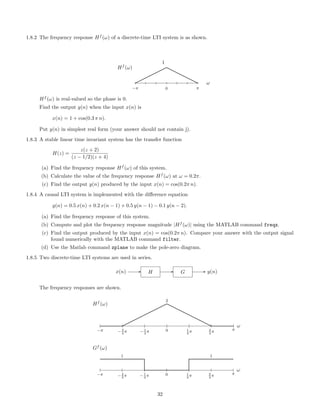 1.8.2 The frequency response Hf
(ω) of a discrete-time LTI system is as shown.
−π 0
1
π
ω
Hf
(ω)
¨
¨¨¨
¨¨rr
rrr
r
Hf
(ω) is real-valued so the phase is 0.
Find the output y(n) when the input x(n) is
x(n) = 1 + cos(0.3 π n).
Put y(n) in simplest real form (your answer should not contain j).
1.8.3 A stable linear time invariant system has the transfer function
H(z) =
z(z + 2)
(z − 1/2)(z + 4)
(a) Find the frequency response Hf
(ω) of this system.
(b) Calculate the value of the frequency response Hf
(ω) at ω = 0.2π.
(c) Find the output y(n) produced by the input x(n) = cos(0.2π n).
1.8.4 A causal LTI system is implemented with the diﬀerence equation
y(n) = 0.5 x(n) + 0.2 x(n − 1) + 0.5 y(n − 1) − 0.1 y(n − 2).
(a) Find the frequency response of this system.
(b) Compute and plot the frequency response magnitude |Hf
(ω)| using the MATLAB command freqz.
(c) Find the output produced by the input x(n) = cos(0.2π n). Compare your answer with the output signal
found numerically with the MATLAB command filter.
(d) Use the Matlab command zplane to make the pole-zero diagram.
1.8.5 Two discrete-time LTI systems are used in series.
x(n) H G y(n)
The frequency responses are shown.
ω
−π −2
3
π −1
3
π 0 1
3
π 2
3
π π
Hf
(ω)
2
ω
−π −2
3
π −1
3
π 0 1
3
π 2
3
π π
Gf
(ω)
1 1
32
 
