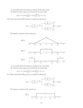 (a) Accurately sketch the frequency response of the total system.
(b) Find the output signal y(n) produced by the input signal
x(n) = 5 + 3 cos
π
2
n + 2 cos
2π
3
n + 4 (−1)n
.
1.8.6 Three discrete-time LTI systems are combined as illustrated:
x(n) H1
H2
H3
+ y(n)
r(n)
f(n)
g(n)
The frequency responses of the systems are:
ω
−π −2
3
π −1
3
π 0 1
3
π 2
3
π π
Hf
1 (ω)
2
ω
−π −2
3
π −1
3
π 0 1
3
π 2
3
π π
Hf
2 (ω)
1
ω
−π −2
3
π −1
3
π 0 1
3
π 2
3
π π
Hf
3 (ω)
1 1
(a) Accurately sketch the frequency response of the total system.
(b) Find the output signal y(n) produced by the input signal
x(n) = 5 + 3 cos
π
6
n + 2 cos
π
2
n + 4 (−1)n
.
1.8.7 Three discrete-time LTI systems are combined as illustrated:
x(n) H1
H2
H3
+ y(n)
r(n)
f(n)
g(n)
The frequency responses of the systems are:
ω
−π − 2
3 π − 1
3 π 0 1
3 π 2
3 π π
Hf
1 (ω)
1
33
 