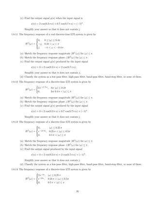 (c) Find the output signal y(n) when the input signal is
x(n) = 2 cos(0.3 π n) + 0.7 cos(0.7 π n) + (−1)n
.
Simplify your answer so that it does not contain j.
1.8.11 The frequency response of a real discrete-time LTI system is given by
Hf
(ω) =



0, 0 ≤ |ω| ≤ 0.4π
−j, 0.4π < ω < π
j, −π < ω < −0.4 π
(a) Sketch the frequency response magnitude |Hf
(ω)| for |ω| ≤ π.
(b) Sketch the frequency response phase ∠Hf
(ω) for |ω| ≤ π.
(c) Find the output signal y(n) produced by the input signal
x(n) = 3 + 2 cos(0.3 π n) + 2 cos(0.7 π n).
Simplify your answer so that it does not contain j.
(d) Classify the system as a low-pass ﬁlter, high-pass ﬁlter, band-pass ﬁlter, band-stop ﬁlter, or none of these.
1.8.12 The frequency response of a discrete-time LTI system is given by
Hf
(ω) =
2 e−j 1.5 ω
, for |ω| ≤ 0.4π
0, for 0.4 π < |ω| ≤ π
(a) Sketch the frequency response magnitude |Hf
(ω)| for |ω| ≤ π.
(b) Sketch the frequency response phase ∠Hf
(ω) for |ω| ≤ π.
(c) Find the output signal y(n) produced by the input signal
x(n) = 3 + 2 cos(0.3 π n) + 0.7 cos(0.7 π n) + (−1)n
.
Simplify your answer so that it does not contain j.
1.8.13 The frequency response of a discrete-time LTI system is given by
Hf
(ω) =



0, |ω| ≤ 0.25 π
e−j2.5ω
, 0.25 π < |ω| ≤ 0.5π
0, 0.5 π < |ω| ≤ π
(a) Sketch the frequency response magnitude |Hf
(ω)| for |ω| ≤ π.
(b) Sketch the frequency response phase ∠Hf
(ω) for |ω| ≤ π.
(c) Find the output signal produced by the input signal
x(n) = 3 + 2 cos(0.3 π n) + 2 cos(0.7 π n) + (−1)n
.
Simplify your answer so that it does not contain j.
(d) Classify the system as a low-pass ﬁlter, high-pass ﬁlter, band-pass ﬁlter, band-stop ﬁlter, or none of these.
1.8.14 The frequency response of a discrete-time LTI system is given by
Hf
(ω) =



2 e−jω
, |ω| ≤ 0.25 π
e−j2ω
, 0.25 π < |ω| ≤ 0.5π
0, 0.5 π < |ω| ≤ π
35
 