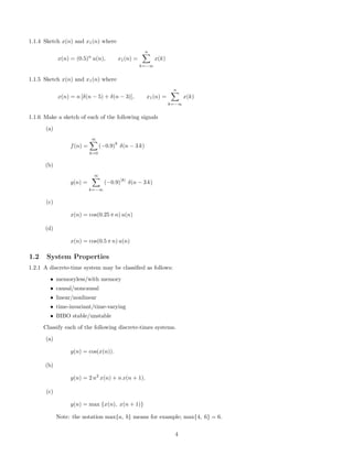 1.1.4 Sketch x(n) and x1(n) where
x(n) = (0.5)n
u(n), x1(n) =
n
k=−∞
x(k)
1.1.5 Sketch x(n) and x1(n) where
x(n) = n [δ(n − 5) + δ(n − 3)], x1(n) =
n
k=−∞
x(k)
1.1.6 Make a sketch of each of the following signals
(a)
f(n) =
∞
k=0
(−0.9)
k
δ(n − 3 k)
(b)
g(n) =
∞
k=−∞
(−0.9)
|k|
δ(n − 3 k)
(c)
x(n) = cos(0.25 π n) u(n)
(d)
x(n) = cos(0.5 π n) u(n)
1.2 System Properties
1.2.1 A discrete-time system may be classiﬁed as follows:
• memoryless/with memory
• causal/noncausal
• linear/nonlinear
• time-invariant/time-varying
• BIBO stable/unstable
Classify each of the following discrete-times systems.
(a)
y(n) = cos(x(n)).
(b)
y(n) = 2 n2
x(n) + n x(n + 1).
(c)
y(n) = max {x(n), x(n + 1)}
Note: the notation max{a, b} means for example; max{4, 6} = 6.
4
 