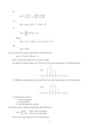 (d)
y(n) =
x(n) when n is even
x(n − 1) when n is odd
(e)
y(n) = x(n) + 2 x(n − 1) − 3 x(n − 2).
(f)
y(n) =
∞
k=0
(1/2)k
x(n − k).
That is,
y(n) = x(n) + (1/2) x(n − 1) + (1/4) x(n − 2) + · · ·
(g)
y(n) = x(2 n)
1.2.2 A discrete-time system is described by the following rule
y(n) = 0.5 x(2n) + 0.5 x(2n − 1)
where x is the input signal, and y the output signal.
(a) Sketch the output signal, y(n), produced by the 4-point input signal, x(n) illustrated below.
2
3
2
1
-2 -1 0 1 2 3 4 5 6 n
x(n)
(b) Sketch the output signal, y(n), produced by the 4-point input signal, x(n) illustrated below.
2
3
2
1
-2 -1 0 1 2 3 4 5 6 n
x(n)
(c) Classify the system as:
i. causal/non-causal
ii. linear/nonlinear
iii. time-invariant/time-varying
1.2.3 A discrete-time system is described by the following rule
y(n) =
x(n), when n is an even integer
−x(n), when n is an odd integer
where x is the input signal, and y the output signal.
5
 