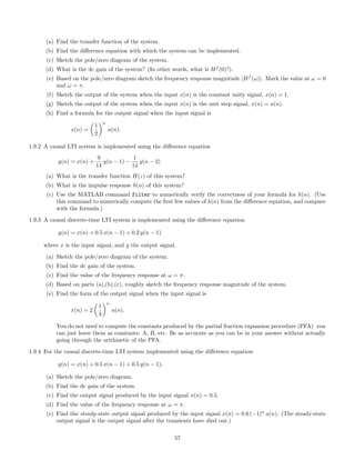 (a) Find the transfer function of the system.
(b) Find the diﬀerence equation with which the system can be implemented.
(c) Sketch the pole/zero diagram of the system.
(d) What is the dc gain of the system? (In other words, what is Hf
(0)?).
(e) Based on the pole/zero diagram sketch the frequency response magnitude |Hf
(ω)|. Mark the value at ω = 0
and ω = π.
(f) Sketch the output of the system when the input x(n) is the constant unity signal, x(n) = 1.
(g) Sketch the output of the system when the input x(n) is the unit step signal, x(n) = u(n).
(h) Find a formula for the output signal when the input signal is
x(n) =
1
2
n
u(n).
1.9.2 A causal LTI system is implemented using the diﬀerence equation
y(n) = x(n) +
9
14
y(n − 1) −
1
14
y(n − 2)
(a) What is the transfer function H(z) of this system?
(b) What is the impulse response h(n) of this system?
(c) Use the MATLAB command filter to numerically verify the correctness of your formula for h(n). (Use
this command to numerically compute the ﬁrst few values of h(n) from the diﬀerence equation, and compare
with the formula.)
1.9.3 A causal discrete-time LTI system is implemented using the diﬀerence equation
y(n) = x(n) + 0.5 x(n − 1) + 0.2 y(n − 1)
where x is the input signal, and y the output signal.
(a) Sketch the pole/zero diagram of the system.
(b) Find the dc gain of the system.
(c) Find the value of the frequency response at ω = π.
(d) Based on parts (a),(b),(c), roughly sketch the frequency response magnitude of the system.
(e) Find the form of the output signal when the input signal is
x(n) = 2
1
3
n
u(n).
You do not need to compute the constants produced by the partial fraction expansion procedure (PFA) you
can just leave them as constants: A, B, etc. Be as accurate as you can be in your answer without actually
going through the arithmetic of the PFA.
1.9.4 For the causal discrete-time LTI system implemented using the diﬀerence equation
y(n) = x(n) + 0.5 x(n − 1) + 0.5 y(n − 1),
(a) Sketch the pole/zero diagram.
(b) Find the dc gain of the system.
(c) Find the output signal produced by the input signal x(n) = 0.5.
(d) Find the value of the frequency response at ω = π.
(e) Find the steady-state output signal produced by the input signal x(n) = 0.6 (−1)n
u(n). (The steady-state
output signal is the output signal after the transients have died out.)
57
 