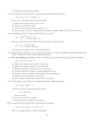(f) Validate your answers using Matlab.
1.9.5 A causal discrete-time LTI system is implemented using the diﬀerence equation
y(n) = x(n) − x(n − 2) + 0.8 y(n − 1)
where x is the input signal, and y the output signal.
(a) Sketch the pole/zero diagram of the system.
(b) Find the dc gain of the system.
(c) Find the value of the frequency response at ω = π.
(d) Based on parts (a),(b),(c), roughly sketch the frequency response magnitude |Hf
(ω)| of the system.
1.9.6 The impulse response of a discrete-time LTI system is given by
h(n) =
0.25 for 0 ≤ n ≤ 3
0 for other values of n.
Make an accurate sketch of the output of the system when the input signal is
x(n) =
1 for 0 ≤ n ≤ 30
0 for other values of n.
You should do this problem with out using MATLAB, etc.
1.9.7 If a discrete-time LTI system has the transfer function H(z) = 5, then what diﬀerence equation implements this
system? Classify this system as memoryless/with memory.
1.9.8 First order diﬀerence system: A discrete-time LTI system is implemented using the diﬀerence equation
y(n) = 0.5 x(n) − 0.5 x(n − 1).
(a) What is the transfer function H(z) of the system?
(b) What is the impulse response h(n) of the system?
(c) What is the frequency response Hf
(ω) of the system?
(d) Accurately sketch the frequency response magnitude |Hf
(ω)|.
(e) Find the output y(n) when the input signal is the step signal u(n).
(f) Sketch the pole-zero diagram of the system.
(g) Is the system a low-pass ﬁlter, high-pass ﬁlter, or neither?
1.9.9 A causal discrete-time LTI system is implemented with the diﬀerence equation
y(n) = 3 x(n) +
3
2
y(n − 1).
(a) Find the output signal when the input signal is
x(n) = 3 (2)n
u(n).
Show your work.
(b) Is the system stable or unstable?
(c) Sketch the pole-zero diagram of this system.
1.9.10 A causal discrete-time LTI system is described by the equation
y(n) =
1
3
x(n) +
1
3
x(n − 1) +
1
3
x(n − 2)
where x is the input signal, and y the output signal.
58
 