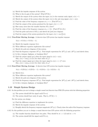 (a) Sketch the impulse response of the system.
(b) What is the dc gain of the system? (Find Hf
(0).)
(c) Sketch the output of the system when the input x(n) is the constant unity signal, x(n) = 1.
(d) Sketch the output of the system when the input x(n) is the unit step signal, x(n) = u(n).
(e) Find the value of the frequency response at ω = π. (Find Hf
(π).)
(f) Find the output of the system produced by the input x(n) = (−1)n
.
(g) How many zeros does the transfer function H(z) have?
(h) Find the value of the frequency response at ω = 2
3 π. (Find Hf
(2 π/3).)
(i) Find the poles and zeros of H(z); and sketch the pole/zero diagram.
(j) Find the output of the system produced by the input x(n) = cos 2
3 πn .
1.9.11 Two-Point Moving Average. A discrete-time LTI system has impulse response
h(n) = 0.5 δ(n) + 0.5 δ(n − 1).
(a) Sketch the impulse response h(n).
(b) What diﬀerence equation implements this system?
(c) Sketch the pole-zero diagram of this system.
(d) Find the frequency resposnse Hf
(ω). Find simple expressions for |Hf
(ω)| and ∠Hf
(ω) and sketch them.
(e) Is this a lowpass, highpass, or bandpass ﬁlter?
(f) Find the output signal y(n) when the input signal is x(n) = u(n).
Also, x(n) = cos(ωo n) u(n) for what value of ωo?
(g) Find the output signal y(n) when the input signal is x(n) = (−1)n
u(n).
Also, x(n) = cos(ωo n) u(n) for what value of ωo?
1.9.12 Four-Point Moving Average. A discrete-time LTI system has impulse response
h(n) = 0.25 δ(n) + 0.25 δ(n − 1) + 0.25 δ(n − 2) + 0.25 δ(n − 3)
(a) Sketch h(n).
(b) What diﬀerence equation implements this system?
(c) Sketch the pole-zero diagram of this system.
(d) Find the frequency resposnse Hf
(ω). Find simple expressions for |Hf
(ω)| and ∠Hf
(ω) and sketch them.
(e) Is this a lowpass, highpass, or bandpass ﬁlter?
1.10 Simple System Design
1.10.1 In this problem you are to design a simple causal real discrete-time FIR LTI system with the following properties:
(a) The system should kill the signal cos(0.75 π n)
(b) The system should have unity dc gain. That is, Hf
(0) = 1.
For the system you design:
(a) Find the diﬀerence equation to implement the system.
(b) Sketch the impulse response of the system.
(c) Roughly sketch the frequency response magnitude |Hf
(ω)|. Clearly show the nulls of the frequency response.
1.10.2 In this problem you are to design a causal discrete-time LTI system with the following properties:
(a) The transfer function should have two poles. They should be at z = 1/2 and at z = 0.
(b) The system should kill the signal cos(0.75 π n).
59
 