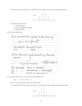 (a) Sketch the output signal, y(n), produced by the 5-point input signal, x(n) illustrated below.
1
2
3
2
1
-2 -1 0 1 2 3 4 5 6 n
x(n)
(b) Classify the system as:
i. linear/nonlinear
ii. time-invariant/time-varying
iii. stable/unstable
1.2.4 System classiﬁcation:
1.2.5 A discrete-time system is described by the following rule
y(n) = (−1)n
x(n) + 2 x(n − 1)
where x is the input signal, and y the output signal.
(a) Accurately sketch the output signal, y(n), produced by the input signal x(n) illustrated below.
1
2
3
1
-2 -1 0 1 2 3 4 5 6 n
x(n)
6
 