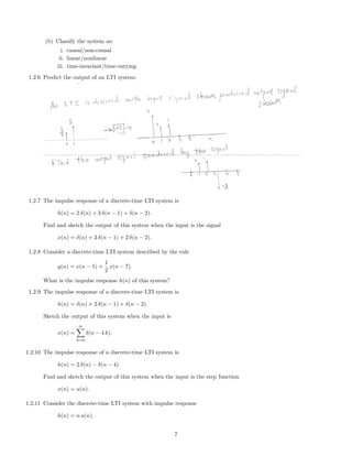 (b) Classify the system as:
i. causal/non-causal
ii. linear/nonlinear
iii. time-invariant/time-varying
1.2.6 Predict the output of an LTI system:
1.2.7 The impulse response of a discrete-time LTI system is
h(n) = 2 δ(n) + 3 δ(n − 1) + δ(n − 2).
Find and sketch the output of this system when the input is the signal
x(n) = δ(n) + 3 δ(n − 1) + 2 δ(n − 2).
1.2.8 Consider a discrete-time LTI system described by the rule
y(n) = x(n − 5) +
1
2
x(n − 7).
What is the impulse response h(n) of this system?
1.2.9 The impulse response of a discrete-time LTI system is
h(n) = δ(n) + 2 δ(n − 1) + δ(n − 2).
Sketch the output of this system when the input is
x(n) =
∞
k=0
δ(n − 4 k).
1.2.10 The impulse response of a discrete-time LTI system is
h(n) = 2 δ(n) − δ(n − 4).
Find and sketch the output of this system when the input is the step function
x(n) = u(n).
1.2.11 Consider the discrete-time LTI system with impulse response
h(n) = n u(n).
7
 