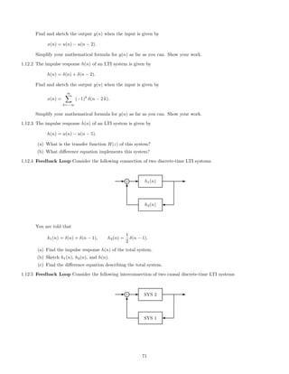 Find and sketch the output y(n) when the input is given by
x(n) = u(n) − u(n − 2).
Simplify your mathematical formula for y(n) as far as you can. Show your work.
1.12.2 The impulse response h(n) of an LTI system is given by
h(n) = δ(n) + δ(n − 2).
Find and sketch the output y(n) when the input is given by
x(n) =
∞
k=−∞
(−1)k
δ(n − 2 k).
Simplify your mathematical formula for y(n) as far as you can. Show your work.
1.12.3 The impulse response h(n) of an LTI system is given by
h(n) = u(n) − u(n − 5).
(a) What is the transfer function H(z) of this system?
(b) What diﬀerence equation implements this system?
1.12.4 Feedback Loop Consider the following connection of two discrete-time LTI systems.
E E
h2(n)
E
'
h1(n)
T
+i
You are told that
h1(n) = δ(n) + δ(n − 1), h2(n) =
1
2
δ(n − 1).
(a) Find the impulse response h(n) of the total system.
(b) Sketch h1(n), h2(n), and h(n).
(c) Find the diﬀerence equation describing the total system.
1.12.5 Feedback Loop Consider the following interconnection of two causal discrete-time LTI systems
E E
SYS 1
E
'
SYS 2
T
+i
71
 