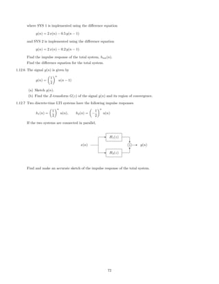 where SYS 1 is implemented using the diﬀerence equation
y(n) = 2 x(n) − 0.5 y(n − 1)
and SYS 2 is implemented using the diﬀerence equation
y(n) = 2 x(n) − 0.2 y(n − 1)
Find the impulse response of the total system, htot(n).
Find the diﬀerence equation for the total system.
1.12.6 The signal g(n) is given by
g(n) =
1
2
n
u(n − 1)
(a) Sketch g(n).
(b) Find the Z-transform G(z) of the signal g(n) and its region of convergence.
1.12.7 Two discrete-time LTI systems have the following impulse responses
h1(n) =
1
2
n
u(n), h2(n) = −
1
2
n
u(n)
If the two systems are connected in parallel,
- H2(z)
- H1(z)
x(n)
?
6
j+ - y(n)
Find and make an accurate sketch of the impulse response of the total system.
72
 