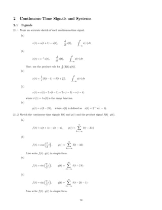 2 Continuous-Time Signals and Systems
2.1 Signals
2.1.1 Make an accurate sketch of each continuous-time signal.
(a)
x(t) = u(t + 1) − u(t),
d
dt
x(t),
t
−∞
x(τ) dτ
(b)
x(t) = e−t
u(t),
d
dt
x(t),
t
−∞
x(τ) dτ
Hint: use the product rule for d
dt (f(t) g(t)).
(c)
x(t) =
1
t
[δ(t − 1) + δ(t + 2)],
t
−∞
x(τ) dτ
(d)
x(t) = r(t) − 2 r(t − 1) + 2 r(t − 3) − r(t − 4)
where r(t) := t u(t) is the ramp function.
(e)
g(t) = x(3 − 2 t), where x(t) is deﬁned as x(t) = 2−t
u(t − 1).
2.1.2 Sketch the continuous-time signals f(t) and g(t) and the product signal f(t) · g(t).
(a)
f(t) = u(t + 4) − u(t − 4), g(t) =
∞
k=−∞
δ(t − 3 k)
(b)
f(t) = cos
π
2
t , g(t) =
∞
k=−∞
δ(t − 2k)
Also write f(t) · g(t) in simple form.
(c)
f(t) = sin
π
2
t , g(t) =
∞
k=−∞
δ(t − 2 k)
(d)
f(t) = sin
π
2
t , g(t) =
∞
k=−∞
δ(t − 2k − 1)
Also write f(t) · g(t) in simple form.
73
 
