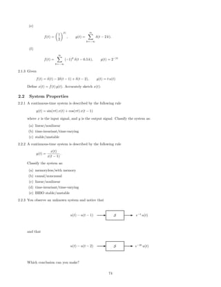 (e)
f(t) =
1
2
|t|
, g(t) =
∞
k=−∞
δ(t − 2 k).
(f)
f(t) =
∞
k=−∞
(−1)k
δ(t − 0.5 k), g(t) = 2−|t|
2.1.3 Given
f(t) = δ(t) − 2δ(t − 1) + δ(t − 2), g(t) = t u(t)
Deﬁne x(t) = f(t) g(t). Accurately sketch x(t).
2.2 System Properties
2.2.1 A continuous-time system is described by the following rule
y(t) = sin(πt) x(t) + cos(πt) x(t − 1)
where x is the input signal, and y is the output signal. Classify the system as:
(a) linear/nonlinear
(b) time-invariant/time-varying
(c) stable/unstable
2.2.2 A continuous-time system is described by the following rule
y(t) =
x(t)
x(t − 1)
.
Classify the system as:
(a) memoryless/with memory
(b) causal/noncausal
(c) linear/nonlinear
(d) time-invariant/time-varying
(e) BIBO stable/unstable
2.2.3 You observe an unknown system and notice that
u(t) − u(t − 1) E S E e−t
u(t)
and that
u(t) − u(t − 2) E S E e−2t
u(t)
Which conclusion can you make?
74
 