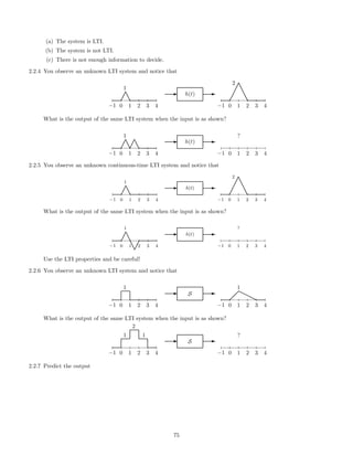 (a) The system is LTI.
(b) The system is not LTI.
(c) There is not enough information to decide.
2.2.4 You observe an unknown LTI system and notice that
−1 0 1 2 3 4
1
¡
¡e
e
E h(t) E
−1 0 1 2 3 4
2
¡
¡
¡¡e
e
ee
What is the output of the same LTI system when the input is as shown?
−1 0 1 2 3 4
1
¡
¡e
e¡
¡e
e
E h(t) E
−1 0 1 2 3 4
?
2.2.5 You observe an unknown continuous-time LTI system and notice that
−1 0 1 2 3 4
1
¡
¡e
e
E h(t) E
−1 0 1 2 3 4
2
¡
¡
¡¡e
e
ee
What is the output of the same LTI system when the input is as shown?
−1 0 1 2 3 4
1
¡
¡e
e
e
e¡
¡
E h(t) E
−1 0 1 2 3 4
?
Use the LTI properties and be careful!
2.2.6 You observe an unknown LTI system and notice that
−1 0 1 2 3 4
1
E S E
−1 0 1 2 3 4
1
 
 
rr
rr
What is the output of the same LTI system when the input is as shown?
−1 0 1 2 3 4
1
2
1
E S E
−1 0 1 2 3 4
?
2.2.7 Predict the output
75
 