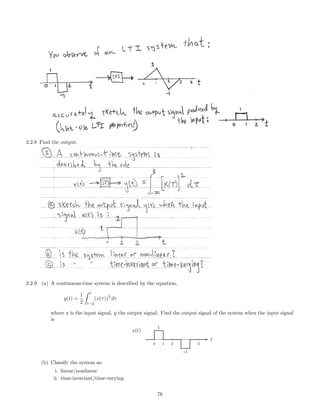 2.2.8 Find the output.
2.2.9 (a) A continuous-time system is described by the equation,
y(t) =
1
2
t
t−2
(x(τ))2
dτ
where x is the input signal, y the output signal. Find the output signal of the system when the input signal
is
1
-1
0 1 2 5
t
x(t)
(b) Classify the system as:
i. linear/nonlinear
ii. time-invariant/time-varying
76
 
