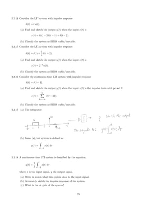 2.2.14 Consider the LTI system with impulse response
h(t) = t u(t).
(a) Find and sketch the output y(t) when the input x(t) is
x(t) = δ(t) − 2 δ(t − 1) + δ(t − 2).
(b) Classify the system as BIBO stable/unstable.
2.2.15 Consider the LTI system with impulse response
h(t) = δ(t) −
1
4
δ(t − 2).
(a) Find and sketch the output y(t) when the input x(t) is
x(t) = 2−t
u(t).
(b) Classify the system as BIBO stable/unstable.
2.2.16 Consider the continuous-time LTI system with impulse response
h(t) = δ(t − 1).
(a) Find and sketch the output y(t) when the input x(t) is the impulse train with period 2,
x(t) =
∞
k=−∞
δ(t − 2k).
(b) Classify the system as BIBO stable/unstable.
2.2.17 (a) The integrator:
(b) Same (a), but system is deﬁned as
y(t) =
t
t−1
x(τ) dτ
2.2.18 A continuous-time LTI system is described by the equation,
y(t) =
1
2
t
t−2
x(τ) dτ
where x is the input signal, y the output signal.
(a) Write in words what this system does to the input signal.
(b) Accurately sketch the impulse response of the system.
(c) What is the dc gain of the system?
78
 