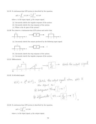 2.2.19 A continuous-time LTI system is described by the equation,
y(t) =
t
t−1
x(τ) dτ +
1
2
t−1
t−3
x(τ) dτ
where x is the input signal, y the output signal.
(a) Accurately sketch the impulse response of the system.
(b) Accurately sketch the step response of the system.
(c) What is the dc gain of the system?
2.2.20 You observe a continuous-time LTI system and notice that
1
0 1 2 3
t
H
1
0 1 2 3
t
(a) Accurately sketch the output produced by the following input signal.
1
0 1 2 3
t
H ?
(b) Accurately sketch the step response of the system.
(c) Accurately sketch the impulse response of the system.
2.2.21 Diﬀerentiator.
2.2.22 A left-sided signal.
2.2.23 A continuous-time LTI system is described by the equation,
y(t) =
1
5
t−2
t−4
x(τ) dτ
where x is the input signal, y the output signal.
79
 