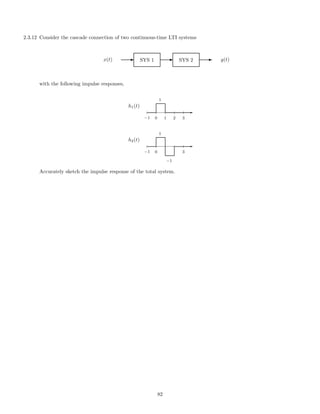 2.3.12 Consider the cascade connection of two continuous-time LTI systems
x(t) E SYS 1 E SYS 2 E y(t)
with the following impulse responses,
h1(t)
-
−1 0 1 2 3
1
h2(t)
-
−1 0 3
1
−1
Accurately sketch the impulse response of the total system.
82
 