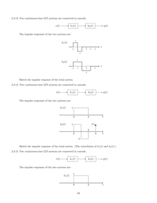 2.3.13 Two continuous-time LTI systems are connected in cascade.
x(t) h1(t) h2(t) y(t)
The impulse responses of the two systems are:
1
-1
0 3 4 5
t
h1(t)
1
-1
0 1 3 5
t
h2(t)
Sketch the impulse response of the total system.
2.3.14 Two continuous-time LTI systems are connected in cascade.
x(t) h1(t) h2(t) y(t)
The impulse responses of the two systems are:
0 t
1
2
h1(t)
0 t3
(1)1
−1
2
h2(t)
Sketch the impulse response of the total system. (The convolution of h1(t) and h2(t).)
2.3.15 Two continuous-time LTI systems are connected in cascade.
x(t) h1(t) h2(t) y(t)
The impulse responses of the two systems are:
0 t
1
2
h1(t)
83
 