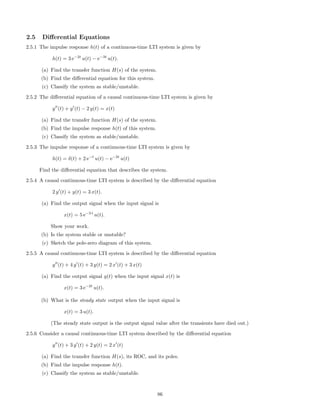 2.5 Diﬀerential Equations
2.5.1 The impulse response h(t) of a continuous-time LTI system is given by
h(t) = 3 e−2t
u(t) − e−3t
u(t).
(a) Find the transfer function H(s) of the system.
(b) Find the diﬀerential equation for this system.
(c) Classify the system as stable/unstable.
2.5.2 The diﬀerential equation of a causal continuous-time LTI system is given by
y (t) + y (t) − 2 y(t) = x(t)
(a) Find the transfer function H(s) of the system.
(b) Find the impulse response h(t) of this system.
(c) Classify the system as stable/unstable.
2.5.3 The impulse response of a continuous-time LTI system is given by
h(t) = δ(t) + 2 e−t
u(t) − e−2t
u(t)
Find the diﬀerential equation that describes the system.
2.5.4 A causal continuous-time LTI system is described by the diﬀerential equation
2 y (t) + y(t) = 3 x(t).
(a) Find the output signal when the input signal is
x(t) = 5 e−3 t
u(t).
Show your work.
(b) Is the system stable or unstable?
(c) Sketch the pole-zero diagram of this system.
2.5.5 A causal continuous-time LTI system is described by the diﬀerential equation
y (t) + 4 y (t) + 3 y(t) = 2 x (t) + 3 x(t)
(a) Find the output signal y(t) when the input signal x(t) is
x(t) = 3 e−2t
u(t).
(b) What is the steady state output when the input signal is
x(t) = 3 u(t).
(The steady state output is the output signal value after the transients have died out.)
2.5.6 Consider a causal continuous-time LTI system described by the diﬀerential equation
y (t) + 3 y (t) + 2 y(t) = 2 x (t)
(a) Find the transfer function H(s), its ROC, and its poles.
(b) Find the impulse response h(t).
(c) Classify the system as stable/unstable.
86
 
