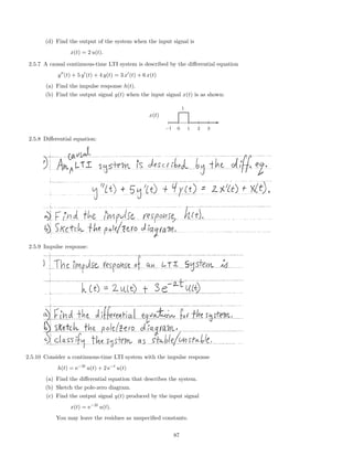 (d) Find the output of the system when the input signal is
x(t) = 2 u(t).
2.5.7 A causal continuous-time LTI system is described by the diﬀerential equation
y (t) + 5 y (t) + 4 y(t) = 3 x (t) + 6 x(t)
(a) Find the impulse response h(t).
(b) Find the output signal y(t) when the input signal x(t) is as shown:
x(t)
-
−1 0 1 2 3
1
2.5.8 Diﬀerential equation:
2.5.9 Impulse response:
2.5.10 Consider a continuous-time LTI system with the impulse response
h(t) = e−3t
u(t) + 2 e−t
u(t)
(a) Find the diﬀerential equation that describes the system.
(b) Sketch the pole-zero diagram.
(c) Find the output signal y(t) produced by the input signal
x(t) = e−2t
u(t).
You may leave the residues as unspeciﬁed constants.
87
 