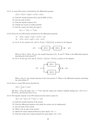 2.5.11 A causal LTI system is described by the diﬀerential equation
y (t) + 7 y (t) + 12 y(t) = 3 x (t) + 2 x(t).
(a) Find the transfer function H(s) and the ROC of H(s).
(b) List the poles of H(s).
(c) Find the impulse response h(t).
(d) Classify the system as stable/unstable.
(e) Fnd the output y(t) when the input is
x(t) = e−t
u(t) + e−2t
u(t).
2.5.12 Given the two LTI systems described the the diﬀerential equations:
T1 : y (t) + 3 y (t) + 7 y(t) = 2 x (t) + x(t)
T2 : y (t) + y (t) + 4 y(t) = x (t) − 3 x(t)
(a) Let T be the cascade of T1 and T2, T[x(t)] = T2[T1[x(t)]], as shown in the diagram.
x(t) E SYS 1 E SYS 2 E y(t)
What are H1(s), H2(s), Htot(s), the transfer functions of T1, T2 and T? What is the diﬀerential equation
describing the total system T?
(b) Let T be the sum of T1 and T2, T[x(t)] = T2[x(t)] + T1[x(t)], as shown in the diagram.
E SYS 2
E SYS 1
x(t)
c
T
l+ E y(t)
What is Htot(s), the transfer function of the total system T? What is the diﬀerential equation describing
the total system T?
2.5.13 Given a causal LTI system described by
y (t) +
1
3
y(t) = 2 x(t)
ﬁnd H(s). Given the input x(t) = e−2t
u(t), ﬁnd the output y(t) without explicitly ﬁnding h(t). (Use Y (s) =
H(s)X(s), and ﬁnd y(t) from Y (s).)
2.5.14 The impulse response of an LTI continuous-time system is given by
h(t) = 3 e−t
u(t) + 2 e−2 t
u(t) + e−t
u(t)
(a) Find the transfer function of the system.
(b) Find the diﬀerential equation with which the system can be implemented.
(c) List the poles of the system.
(d) What is the dc gain of the system?
(e) Sketch the output signal produced by input signal, x(t) = 1.
(f) Find the steady-state output produced by input signal, x(t) = u(t).
88
 