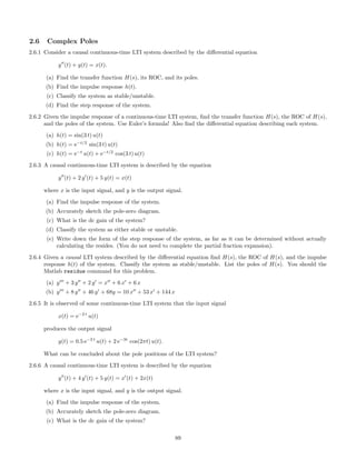 2.6 Complex Poles
2.6.1 Consider a causal continuous-time LTI system described by the diﬀerential equation
y (t) + y(t) = x(t).
(a) Find the transfer function H(s), its ROC, and its poles.
(b) Find the impulse response h(t).
(c) Classify the system as stable/unstable.
(d) Find the step response of the system.
2.6.2 Given the impulse response of a continuous-time LTI system, ﬁnd the transfer function H(s), the ROC of H(s),
and the poles of the system. Use Euler’s formula! Also ﬁnd the diﬀerential equation describing each system.
(a) h(t) = sin(3 t) u(t)
(b) h(t) = e−t/2
sin(3 t) u(t)
(c) h(t) = e−t
u(t) + e−t/2
cos(3 t) u(t)
2.6.3 A causal continuous-time LTI system is described by the equation
y (t) + 2 y (t) + 5 y(t) = x(t)
where x is the input signal, and y is the output signal.
(a) Find the impulse response of the system.
(b) Accurately sketch the pole-zero diagram.
(c) What is the dc gain of the system?
(d) Classify the system as either stable or unstable.
(e) Write down the form of the step response of the system, as far as it can be determined without actually
calculating the resides. (You do not need to complete the partial fraction expansion).
2.6.4 Given a causal LTI system described by the diﬀerential equation ﬁnd H(s), the ROC of H(s), and the impulse
response h(t) of the system. Classify the system as stable/unstable. List the poles of H(s). You should the
Matlab residue command for this problem.
(a) y + 3 y + 2 y = x + 6 x + 6 x
(b) y + 8 y + 46 y + 68y = 10 x + 53 x + 144 x
2.6.5 It is observed of some continuous-time LTI system that the input signal
x(t) = e−2 t
u(t)
produces the output signal
y(t) = 0.5 e−2 t
u(t) + 2 e−3t
cos(2πt) u(t).
What can be concluded about the pole positions of the LTI system?
2.6.6 A causal continuous-time LTI system is described by the equation
y (t) + 4 y (t) + 5 y(t) = x (t) + 2x(t)
where x is the input signal, and y is the output signal.
(a) Find the impulse response of the system.
(b) Accurately sketch the pole-zero diagram.
(c) What is the dc gain of the system?
89
 