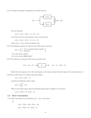 1.2.17 Consider the parallel combination of two LTI systems.
E h2(n)
E h1(n)
x(n)
c
T
l+ E y(n)
You are told that
h1(n) = u(n) − 2 u(n − 1) + u(n − 2).
You observe that the step response of the total system is
s(n) = 2 r(n) − 3 r(n − 1) + r(n − 2)
where r(n) = n u(n). Find and sketch h2(n).
1.2.18 The impulse response of a discrete-time LTI system is given by
h(n) =
1 if n is a positive prime number
0 otherwise
(a) Is the system causal?
(b) Is the system BIBO stable?
1.2.19 You observe an unknown LTI system and notice that
u(n) − u(n − 2) E S E δ(n − 1) − 1
4 δ(n − 4)
Sketch the step response s(n). The step response is the system output when the input is the step function u(n).
1.2.20 For an LTI system it is known that input signal
x(n) = δ(n) + 3 δ(n − 1)
produces the following output signal:
y(n) =
1
2
n
u(n).
What is the output signal when the following input signal is applied to the system?
x2(n) = 2 δ(n − 2) + 6 δ(n − 3)
1.3 More Convolution
1.3.1 Derive and sketch the convolution x(n) = f(n) ∗ g(n) where
(a)
f(n) = 2 δ(n + 10) + 2 δ(n − 10)
g(n) = 3 δ(n + 5) + 3 δ(n − 5)
9
 