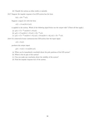 (d) Classify the system as either stable or unstable.
2.6.7 Suppose the impulse response of an LTI system has the form
h(t) = B e−3t
u(t).
Suppose a signal x(t) with the form
x(t) = A cos(10 π t) u(t)
is applied to the system. Which of the following signal forms can the output take? (Chose all that apply.)
(a) y(t) = C e−3t
cos(10 π t + θ) u(t)
(b) y(t) = C cos(10 π t + θ) u(t) + D e−3t
u(t)
(c) y(t) = C e−3t
cos(10 π t + θ1) u(t) + D cos(10 π t + θ2) u(t) + E e−3t
u(t)
2.6.8 It is observed of some continuous-time LTI system that the input signal
x(t) = 3 u(t)
produces the output signal
y(t) = 4 u(t) + 2 cos(2πt) u(t).
(a) What can be immediately concluded about the pole positions of the LTI system?
(b) What is the dc gain of the system?
(c) Can you make any conclusion about the stability of the system?
(d) Find the impulse response h(t) of the system.
90
 