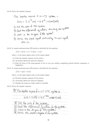2.6.12 Given the impulse response
2.6.13 A causal continuous-time LTI system is described by the equation
y (t) + 2 y (t) + (1 + π2
) y(t) = π x(t)
where x is the input signal, and y is the output signal.
(a) Find the impulse response of the system.
(b) Accurately sketch the pole-zero diagram.
(c) Find the form of the step-response as far as you can without completing partial fraction expansion or
integration.
2.6.14 A causal continuous-time LTI system is described by the equation
y (t) + 4 y(t) = 2 x(t)
where x is the input signal, and y is the output signal.
(a) Find the impulse response of the system.
(b) Accurately sketch the pole-zero diagram.
(c) Classify the system as either stable or unstable.
2.6.15 Given the impulse response:
96
 