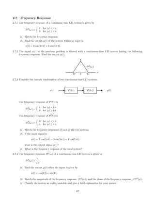 2.7 Frequency Response
2.7.1 The frequency response of a continuous-time LTI system is given by
Hf
(ω) =
1 for |ω| < 4 π
0 for |ω| ≥ 4 π.
(a) Sketch the frequency response.
(b) Find the output y(t) of the system when the input is
x(t) = 3 cos(2 π t) + 6 sin(5 π t).
2.7.2 The signal x(t) in the previous problem is ﬁltered with a continuous-time LTI system having the following
frequency response. Find the output y(t).
−4π 0
6
4π
ω
Hf
(ω)



t
t
t
tt
2.7.3 Consider the cascade combination of two continuous-time LTI systems.
x(t) E SYS 1 E SYS 2 E y(t)
The frequency response of SYS 1 is
Hf
1 (ω) =
1 for |ω|  6 π
0 for |ω| ≥ 6 π.
The frequency response of SYS 2 is
Hf
2 (ω) =
0 for |ω|  4 π
1 for |ω| ≥ 4 π.
(a) Sketch the frequency responses of each of the two systems.
(b) If the input signal is
x(t) = 2 cos(3π t) − 3 sin(5π t) + 4 cos(7π t)
what is the output signal y(t)?
(c) What is the frequency response of the total system?
2.7.4 The frequency response Hf
(ω) of a continuous-time LTI system is given by
Hf
(ω) =
1
j ω
.
(a) Find the output y(t) when the input is given by
x(t) = cos(2 t) + sin(4 t).
(b) Sketch the magnitude of the frequency response, |Hf
(ω)|, and the phase of the frequency response, ∠Hf
(ω).
(c) Classify the system as stable/unstable and give a brief explanation for your answer.
97
 