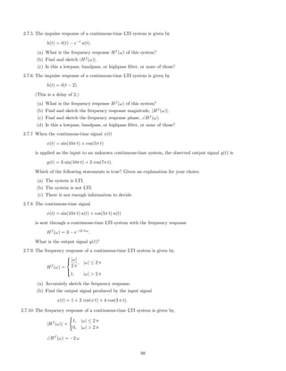2.7.5 The impulse response of a continuous-time LTI system is given by
h(t) = δ(t) − e−t
u(t).
(a) What is the frequency response Hf
(ω) of this system?
(b) Find and sketch |Hf
(ω)|.
(c) Is this a lowpass, bandpass, or highpass ﬁlter, or none of those?
2.7.6 The impulse response of a continuous-time LTI system is given by
h(t) = δ(t − 2).
(This is a delay of 2.)
(a) What is the frequency response Hf
(ω) of this system?
(b) Find and sketch the frequency response magnitude, |Hf
(ω)|.
(c) Find and sketch the frequency response phase, ∠Hf
(ω).
(d) Is this a lowpass, bandpass, or highpass ﬁlter, or none of those?
2.7.7 When the continuous-time signal x(t)
x(t) = sin(10π t) + cos(5π t)
is applied as the input to an unknown continuous-time system, the observed output signal y(t) is
y(t) = 3 sin(10π t) + 2 cos(7π t).
Which of the following statements is true? Given an explanation for your choice.
(a) The system is LTI.
(b) The system is not LTI.
(c) There is not enough information to decide.
2.7.8 The continuous-time signal
x(t) = sin(10π t) u(t) + cos(5π t) u(t)
is sent through a continuous-time LTI system with the frequency response
Hf
(ω) = 3 − e−j2.3 ω
.
What is the output signal y(t)?
2.7.9 The frequency response of a continuous-time LTI system is given by,
Hf
(ω) =



|ω|
2 π
, |ω| ≤ 2 π
1, |ω|  2 π
(a) Accurately sketch the frequency response.
(b) Find the output signal produced by the input signal
x(t) = 1 + 2 cos(π t) + 4 cos(3 π t).
2.7.10 The frequency response of a continuous-time LTI system is given by,
|Hf
(ω)| =
1, |ω| ≤ 2 π
0, |ω|  2 π
∠Hf
(ω) = −2 ω
98
 