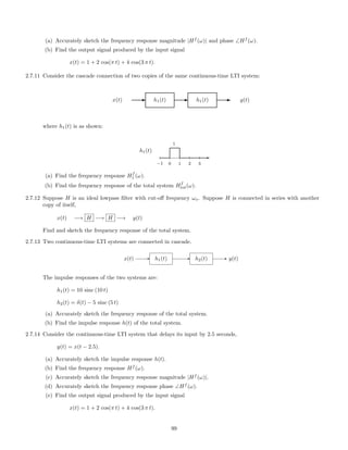(a) Accurately sketch the frequency response magnitude |Hf
(ω)| and phase ∠Hf
(ω).
(b) Find the output signal produced by the input signal
x(t) = 1 + 2 cos(π t) + 4 cos(3 π t).
2.7.11 Consider the cascade connection of two copies of the same continuous-time LTI system:
x(t) E h1(t) E h1(t) E y(t)
where h1(t) is as shown:
h1(t)
-
−1 0 1 2 3
1
(a) Find the frequency response Hf
1 (ω).
(b) Find the frequency response of the total system Hf
tot(ω).
2.7.12 Suppose H is an ideal lowpass ﬁlter with cut-oﬀ frequency ωo. Suppose H is connected in series with another
copy of itself,
x(t) −→ H −→ H −→ y(t)
Find and sketch the frequency response of the total system.
2.7.13 Two continuous-time LTI systems are connected in cascade.
x(t) h1(t) h2(t) y(t)
The impulse responses of the two systems are:
h1(t) = 10 sinc (10 t)
h2(t) = δ(t) − 5 sinc (5 t)
(a) Accurately sketch the frequency response of the total system.
(b) Find the impulse response h(t) of the total system.
2.7.14 Consider the continuous-time LTI system that delays its input by 2.5 seconds,
y(t) = x(t − 2.5).
(a) Accurately sketch the impulse response h(t).
(b) Find the frequency response Hf
(ω).
(c) Accurately sketch the frequency response magnitude |Hf
(ω)|.
(d) Accurately sketch the frequency response phase ∠Hf
(ω).
(e) Find the output signal produced by the input signal
x(t) = 1 + 2 cos(π t) + 4 cos(3 π t).
99
 