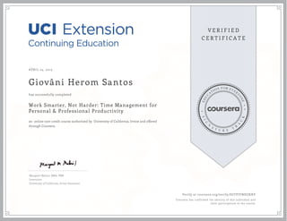 APRIL 24, 2015
Giovâni Herom Santos
Work Smarter, Not Harder: Time Management for
Personal & Professional Productivity
an online non-credit course authorized by University of California, Irvine and offered
through Coursera
has successfully completed
Margaret Meloni, MBA, PMP
Instructor
University of California, Irvine Extension
Verify at coursera.org/verify/SGTPJYNHZKXY
Coursera has confirmed the identity of this individual and
their participation in the course.
 