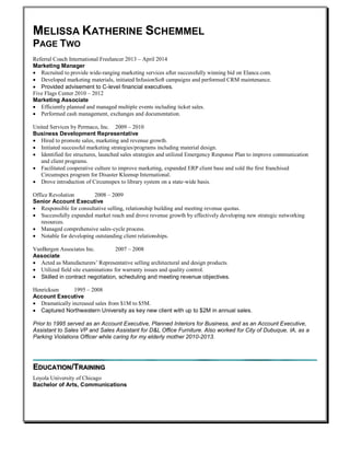 MELISSA KATHERINE SCHEMMEL
PAGE TWO
Referral Coach International Freelancer 2013 – April 2014
Marketing Manager
 Recruited to provide wide-ranging marketing services after successfully winning bid on Elance.com.
 Developed marketing materials, initiated InfusionSoft campaigns and performed CRM maintenance.
 Provided advisement to C-level financial executives.
Five Flags Center 2010 – 2012
Marketing Associate
 Efficiently planned and managed multiple events including ticket sales.
 Performed cash management, exchanges and documentation.
United Services by Permaco, Inc. 2009 – 2010
Business Development Representative
 Hired to promote sales, marketing and revenue growth.
 Initiated successful marketing strategies/programs including material design.
 Identified fee structures, launched sales strategies and utilized Emergency Response Plan to improve communication
and client programs.
 Facilitated cooperative culture to improve marketing, expanded ERP client base and sold the first franchised
Circumspex program for Disaster Kleenup International.
 Drove introduction of Circumspex to library system on a state-wide basis.
Office Revolution 2008 – 2009
Senior Account Executive
 Responsible for consultative selling, relationship building and meeting revenue quotas.
 Successfully expanded market reach and drove revenue growth by effectively developing new strategic networking
resources.
 Managed comprehensive sales-cycle process.
 Notable for developing outstanding client relationships.
VanBergen Associates Inc. 2007 – 2008
Associate
 Acted as Manufacturers’ Representative selling architectural and design products.
 Utilized field site examinations for warranty issues and quality control.
 Skilled in contract negotiation, scheduling and meeting revenue objectives.
Henricksen 1995 – 2008
Account Executive
 Dramatically increased sales from $1M to $5M.
 Captured Northwestern University as key new client with up to $2M in annual sales.
Prior to 1995 served as an Account Executive, Planned Interiors for Business, and as an Account Executive,
Assistant to Sales VP and Sales Assistant for D&L Office Furniture. Also worked for City of Dubuque, IA, as a
Parking Violations Officer while caring for my elderly mother 2010-2013.
EDUCATION/TRAINING
Loyola University of Chicago
Bachelor of Arts, Communications
 