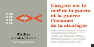 Telle est une des questions centrales
posées à la stratégie financière.
S’allier
ou absorber?
><>
><>
><>
><>
Bien sûr une stratégie financière peut avoir plusieurs
finalités. Mais, qu’on le veuille ou non, deux objectifs
sont plus essentiels que tous les autres :
l’autonomie et le développement de l’organisation.
Un exercice délicat et potentiellement contradictoire
qui exige d’évaluer les bonnes sources de financement,
d'identifier les opportunités et de soupeser les risques,
d'allouer des ressources pour obtenir le meilleur
retour sur investissement. Du très grand art.
L’argent est le
nerf de la guerre
et la guerre
l’essence
de la stratégie
><>><>
71
 