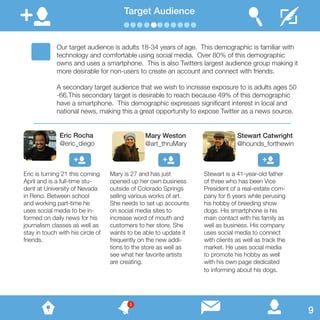Target Audience
Our target audience is adults 18-34 years of age. This demographic is familiar with
technology and comfortable using social media. Over 80% of this demographic
owns and uses a smartphone. This is also Twitters largest audience group making it
more desirable for non-users to create an account and connect with friends.
A secondary target audience that we wish to increase exposure to is adults ages 50
-66.This secondary target is desirable to reach because 49% of this demographic
have a smartphone. This demographic expresses significant interest in local and
national news, making this a great opportunity to expose Twitter as a news source.
Eric is turning 21 this coming
April and is a full-time stu-
dent at University of Nevada
in Reno. Between school
and working part-time he
uses social media to be in-
formed on daily news for his
journalism classes as well as
stay in touch with his circle of
friends.
Mary is 27 and has just
opened up her own business
outside of Colorado Springs
selling various works of art.
She needs to set up accounts
on social media sites to
increase word of mouth and
customers to her store. She
wants to be able to update it
frequently on the new addi-
tions to the store as well as
see what her favorite artists
are creating.
Stewart is a 41-year-old father
of three who has been Vice
President of a real-estate com-
pany for 6 years while perusing
his hobby of breeding show
dogs. His smartphone is his
main contact with his family as
well as business. His company
uses social media to connect
with clients as well as track the
market. He uses social media
to promote his hobby as well
with his own page dedicated
to informing about his dogs.
Eric Rocha
@eric_diego
Mary Weston
@art_thruMary
Stewart Catwright
@hounds_forthewin
9
3
 