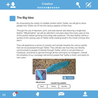 The Big Idea
By showcasing the variety of credible content within Twitter, we will get to show
people how Twitter can fit into the various aspects of their lives.
Through the use of television, print, and web banner ads featuring a single blue
feather “#BlueFeather” we will we will inform nonusers about the many uses of one
of the world’s fastest growing micro-blog web presence. The blue feather will be a
symbol of the varying uses of Twitter while creating recall in the minds of those who
see it.
They will experience a sense of curiosity and wonder towards the various worlds
that can be accessed through Twitter. They will also see how they can directly
communicate to people of interest through Twitter, which is not permitted on
Facebook, and tends to get lost through all the comments on Instagram. Overall
the simplicity of our campaign will remind people that Twitter is there, and ready for
new users.
Creative
#BlueFeather
Follow
Tweet Photos Favorites
103,000 FOLLOWERS
10
1
 
