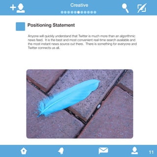 Creative
Positioning Statement
Anyone will quickly understand that Twitter is much more than an algorithmic
news feed. It is the best and most convenient real-time search available and
the most instant news source out there. There is something for everyone and
Twitter connects us all.
11
 