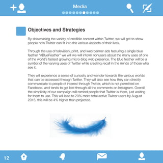 Media
Objectives and Strategies
By showcasing the variety of credible content within Twitter, we will get to show
people how Twitter can fit into the various aspects of their lives.
Through the use of television, print, and web banner ads featuring a single blue
feather “#BlueFeather” we will we will inform nonusers about the many uses of one
of the world’s fastest growing micro-blog web presence. The blue feather will be a
symbol of the varying uses of Twitter while creating recall in the minds of those who
see it.
They will experience a sense of curiosity and wonder towards the various worlds
that can be accessed through Twitter. They will also see how they can directly
communicate to people of interest through Twitter, which is not permitted on
Facebook, and tends to get lost through all the comments on Instagram. Overall
the simplicity of our campaign will remind people that Twitter is there, just waiting
for them to use. This will lead to 20% more total active Twitter users by August
2016, this will be 4% higher than projected.
12
 