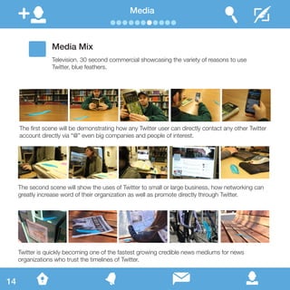 Media
Media Mix
Television. 30 second commercial showcasing the variety of reasons to use
Twitter, blue feathers.
The first scene will be demonstrating how any Twitter user can directly contact any other Twitter
account directly via “@” even big companies and people of interest.
The second scene will show the uses of Twitter to small or large business, how networking can
greatly increase word of their organization as well as promote directly through Twitter.
Twitter is quickly becoming one of the fastest growing credible news mediums for news
organizations who trust the timelines of Twitter.
14
 