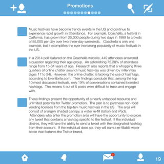 Promotions
Music festivals have become trendy events in the US and continue to
experience rapid growth in attendance. For example, Coachella, a festival in
California, has grown from 25,000 people during two days in 1999 to crowds
of 85,000 per day over two three-day weekends. Coachella is only one
example, but it exemplifies the ever increasing popularity of music festivals in
the US.
In a 2014 poll featured on the Coachella website, 449 attendees answered
a question regarding their age group. An astonishing 75.28% of attendees
range from 15-34 years of age. Research also reports that a whopping three
quarters of online chatter around music festivals was driven by millennials
(ages 17 to 34). However, the online chatter, is lacking the use of hashtags,
according to Eventbrite.com. Their findings conclude that, among the top
10 most discussed festivals, only 19% of conversations contained branded
hashtags. This means 4 out of 5 posts were difficult to track and engage
with.
These findings present the opportunity of a nearly untapped resource and
unlimited potential for Twitter promotion. The plan is to purchase non-food
vending licenses from the top-ten music festivals in the US. The area will
consist of a largely shaded canopy, a water re-fill station and iPads.
Attendees who enter the promotion area will have the opportunity to explore
any tweet that contains a hashtag specific to the festival. If the individual
desires, they will have the ability to send a tweet with the designated hashtag
from their account. If the individual does so, they will earn a re-fillable water
bottle that features the Twitter brand.
19
3
 