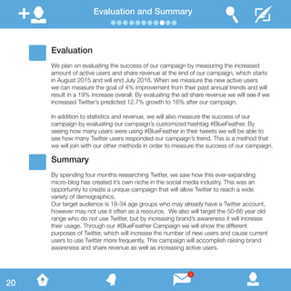 Evaluation and Summary
Evaluation
We plan on evaluating the success of our campaign by measuring the increased
amount of active users and share revenue at the end of our campaign, which starts
in August 2015 and will end July 2016. When we measure the new active users
we can measure the goal of 4% improvement from their past annual trends and will
result in a 19% increase overall. By evaluating the ad share revenue we will see if we
increased Twitter’s predicted 12.7% growth to 16% after our campaign.
In addition to statistics and revenue, we will also measure the success of our
campaign by evaluating our campaign’s customized hashtag #BlueFeather. By
seeing how many users were using #BlueFeather in their tweets we will be able to
see how many Twitter users responded our campaign’s trend. This is a method that
we will join with our other methods in order to measure the success of our campaign.
Summary
By spending four months researching Twitter, we saw how this ever-expanding
micro-blog has created it’s own niche in the social media industry. This was an
opportunity to create a unique campaign that will allow Twitter to reach a wide
variety of demographics.
Our target audience is 18-34 age groups who may already have a Twitter account,
however may not use it often as a resource. We also will target the 50-66 year old
range who do not use Twitter, but by increasing brand’s awareness it will increase
their usage. Through our #BlueFeather Campaign we will show the different
purposes of Twitter, which will increase the number of new users and cause current
users to use Twitter more frequently. This campaign will accomplish raising brand
awareness and share revenue as well as increasing active users.
20
2
 