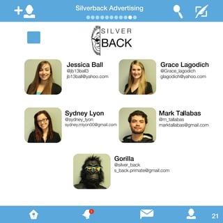 Silverback Advertising
Jessica Ball
@jb13ball3
jb13ball@yahoo.com
Grace Lagodich
@Grace_lagodich
glagodich@yahoo.com
Sydney Lyon
@sydney_lyon
sydney.mlyon00@gmail.com
Mark Tallabas
@m_tallabas
marktallabas@gmail.com
Gorilla
@silver_back
s_back.primate@gmail.com
S I L V E R
BACK
21
5
 