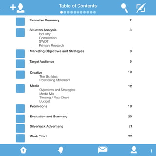 Table of Contents
Executive Summary
Situation Analysis
	Industry
	Competition
	SWOT
	 Primary Research
Marketing Objectives and Strategies
Target Audience
Creative
	 The Big Idea
	 Positioning Statement
Media
	 Ovjectives and Strategies
	 Media Mix
	 Timeing / Flow Chart
	Budget
Promotions
Evaluation and Summary
Silverback Advertising
Work Cited
1
2
3
8
9
10
12
19
20
21
22
 