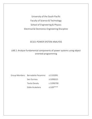 University of the South Pacific
Faculty of Science & Technology
School of Engineering & Physics
Electrical & Electronics Engineering Discipline
EE321 POWER SYSTEM ANALYSIS
LAB 2: Analyze fundamental components of power systems using object
oriented programming
Group Members: Bernadette Pesamino s11102091
Seci Durivou s11098325
Tevita Daivalu s 11090790
Eddie Arukelana s1109****
 