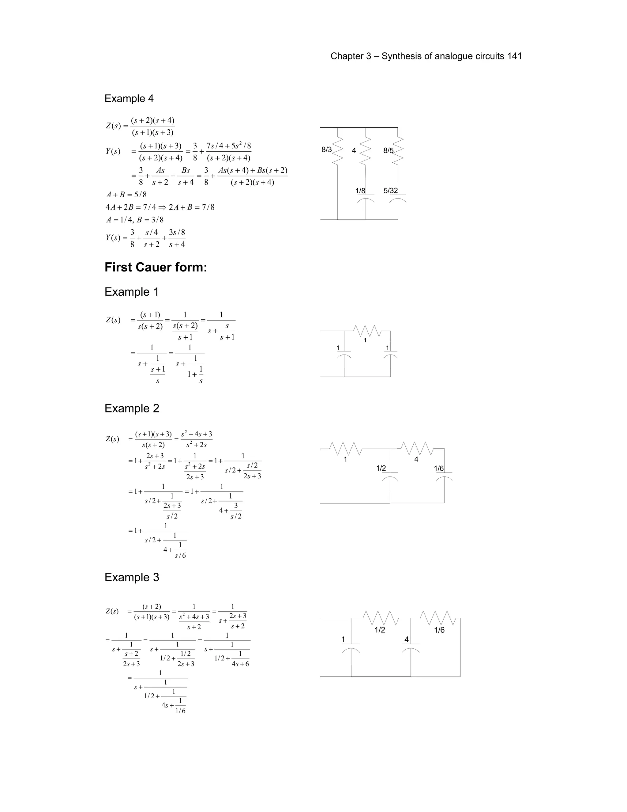 Chapter 3 – Synthesis of analogue circuits 141
Example 4
4
8/3
2
4/
8
3
)(
8/3,4/1
8/724/724
8/5
)4)(2(
)2()4(
8
3
428
3
)4)(2(
8/54/7
8
3
)4)(2(
)3)(1(
)(
)3)(1(
)4)(2(
)(
2
+
+
+
+=
==
=+⇒=+
=+
++
+++
+=
+
+
+
+=
++
+
+=
++
++
=
++
++
=
s
s
s
s
sY
BA
BABA
BA
ss
sBssAs
s
Bs
s
As
ss
ss
ss
ss
sY
ss
ss
sZ
4
5/32
8/5
1/8
8/3
First Cauer form:
Example 1
s
s
s
s
s
s
s
s
s
ssss
s
sZ
1
1
1
1
1
1
1
1
1
1
)2(
1
)2(
)1(
)(
+
+
=
+
+
=
+
+
=
+
+
=
+
+
=
1
1
1
Example 2
6/
1
4
1
2/
1
1
2/
3
4
1
2/
1
1
2/
32
1
2/
1
1
32
2/
2/
1
1
32
2
1
1
2
32
1
2
34
)2(
)3)(1(
)(
22
2
2
s
s
s
s
s
s
s
s
s
s
s
ssss
s
ss
ss
ss
ss
sZ
+
+
+=
+
+
+=
+
+
+=
+
+
+=
+
+
+=
+
+
+=
+
++
=
+
++
=
1/2
1
1/6
4
Example 3
2
32
1
2
34
1
)3)(1(
)2(
)( 2
+
+
+
=
+
++
=
++
+
=
s
s
s
s
ssss
s
sZ
6/1
1
4
1
2/1
1
1
64
1
2/1
1
1
32
2/1
2/1
1
1
32
2
1
1
+
+
+
=
+
+
+
=
+
+
+
=
+
+
+
=
s
s
s
s
s
s
s
s
s
1
1/2
4
1/6
 