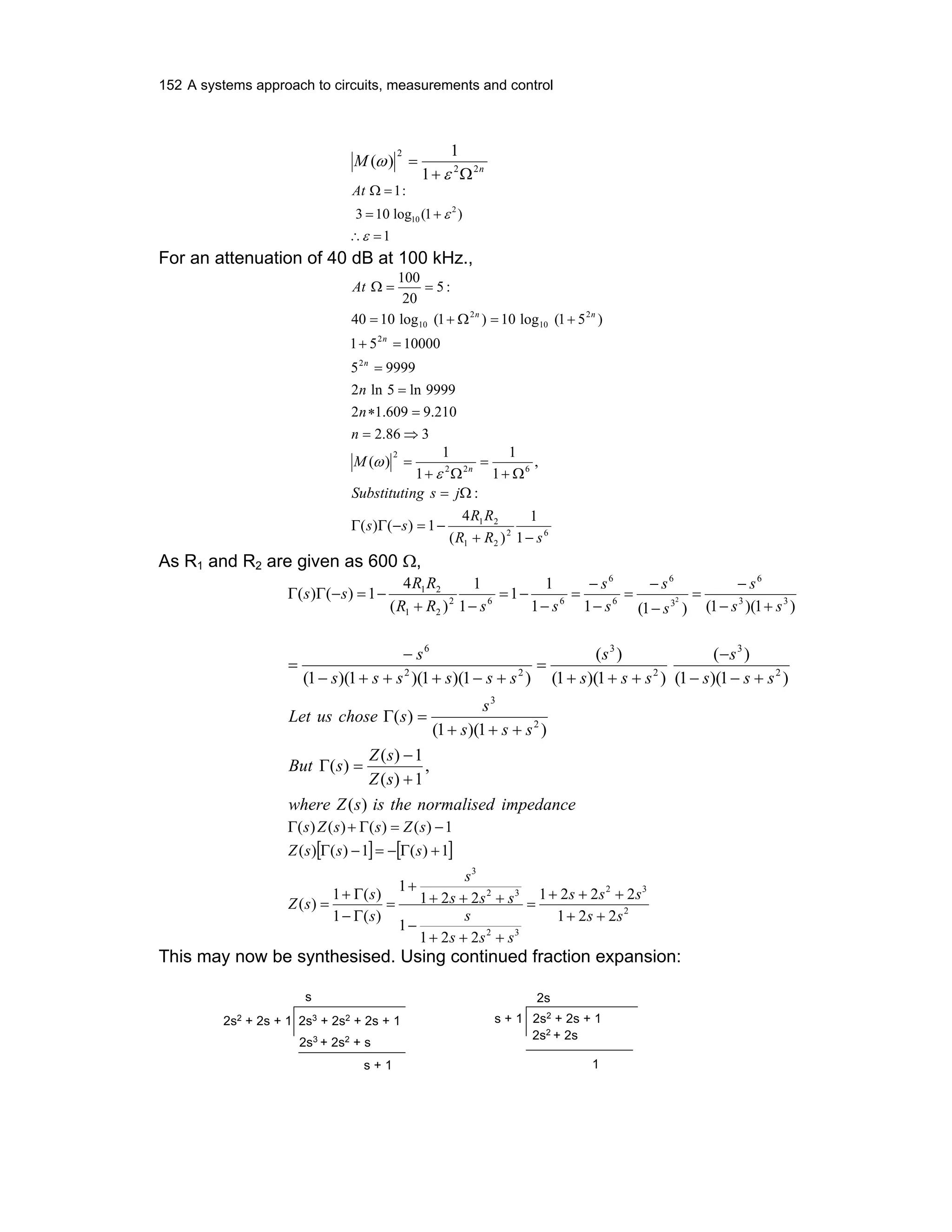 152 A systems approach to circuits, measurements and control
n
M 22
2
1
1
)(
Ω+
=
ε
ω
1
)1(log103
:1
2
10
=∴
+=
=Ω
ε
ε
At
For an attenuation of 40 dB at 100 kHz.,
386.2
210.9609.12
9999ln5ln2
99995
1000051
)51(log10)1(log1040
:5
20
100
2
2
2
10
2
10
⇒=
=∗
=
=
=+
+=Ω+=
==Ω
n
n
n
At
n
n
nn
62
21
21
622
2
1
1
)(
4
1)()(
:
,
1
1
1
1
)(
sRR
RR
ss
jsngSubstituti
M n
−+
−=−ΓΓ
Ω=
Ω+
=
Ω+
=
ε
ω
As R1 and R2 are given as 600 Ω,
)1)(1()1(11
1
1
1
1
)(
4
1)()( 33
6
3
6
6
6
662
21
21
2
ss
s
s
s
s
s
ssRR
RR
ss
+−
−
=
−
−
=
−
−
=
−
−=
−+
−=−ΓΓ
impedancenormalisedtheissZwhere
sZ
sZ
sBut
sss
s
schoseusLet
sss
s
sss
s
ssssss
s
)(
,
1)(
1)(
)(
)1)(1(
)(
)1)(1(
)(
)1)(1(
)(
)1)(1)(1)(1(
2
3
2
3
2
3
22
6
+
−
=Γ
+++
=Γ
+−−
−
+++
=
+−+++−
−
=
[ ] [ ]
2
32
32
32
3
221
2221
221
1
221
1
)(1
)(1
)(
1)(1)()(
1)()()()(
ss
sss
sss
s
sss
s
s
s
sZ
sssZ
sZssZs
++
+++
=
+++
−
+++
+
=
Γ−
Γ+
=
+Γ−=−Γ
−=Γ+Γ
This may now be synthesised. Using continued fraction expansion:
2s3
+ 2s2
+ 2s + 12s2
+ 2s + 1
s
2s3
+ 2s2
+ s
s + 1
2s
1
2s2 + 2s
2s2
+ 2s + 1s + 1
 