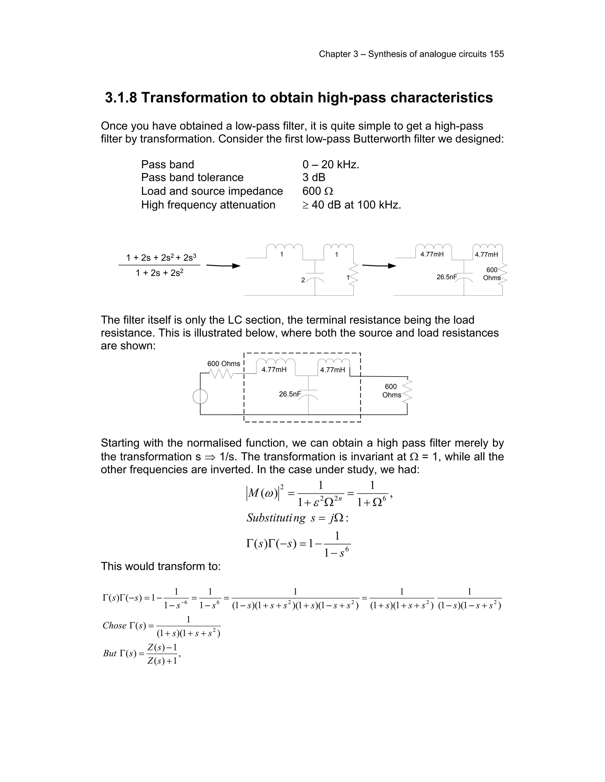 Chapter 3 – Synthesis of analogue circuits 155
3.1.8 Transformation to obtain high-pass characteristics
Once you have obtained a low-pass filter, it is quite simple to get a high-pass
filter by transformation. Consider the first low-pass Butterworth filter we designed:
Pass band 0 – 20 kHz.
Pass band tolerance 3 dB
Load and source impedance 600 Ω
High frequency attenuation ≥ 40 dB at 100 kHz.
1 + 2s + 2s2 + 2s3
1 + 2s + 2s2
1
2
1
1
. .
.
.
4.77mH
26.5nF
4.77mH
600
Ohms
. .
.
.
The filter itself is only the LC section, the terminal resistance being the load
resistance. This is illustrated below, where both the source and load resistances
are shown:
4.77mH
26.5nF
4.77mH
600
Ohms
. .
.
.
600 Ohms
Starting with the normalised function, we can obtain a high pass filter merely by
the transformation s ⇒ 1/s. The transformation is invariant at Ω = 1, while all the
other frequencies are inverted. In the case under study, we had:
This would transform to:
,
1)(
1)(
)(
)1)(1(
1
)(
)1)(1(
1
)1)(1(
1
)1)(1)(1)(1(
1
1
1
1
1
1)()(
2
222266
+
−
=Γ
+++
=Γ
+−−+++
=
+−+++−
=
−
=
−
−=−ΓΓ −
sZ
sZ
sBut
sss
sChose
ssssssssssssss
ss
6
622
2
1
1
1)()(
:
,
1
1
1
1
)(
s
ss
jsngSubstituti
M n
−
−=−ΓΓ
Ω=
Ω+
=
Ω+
=
ε
ω
 