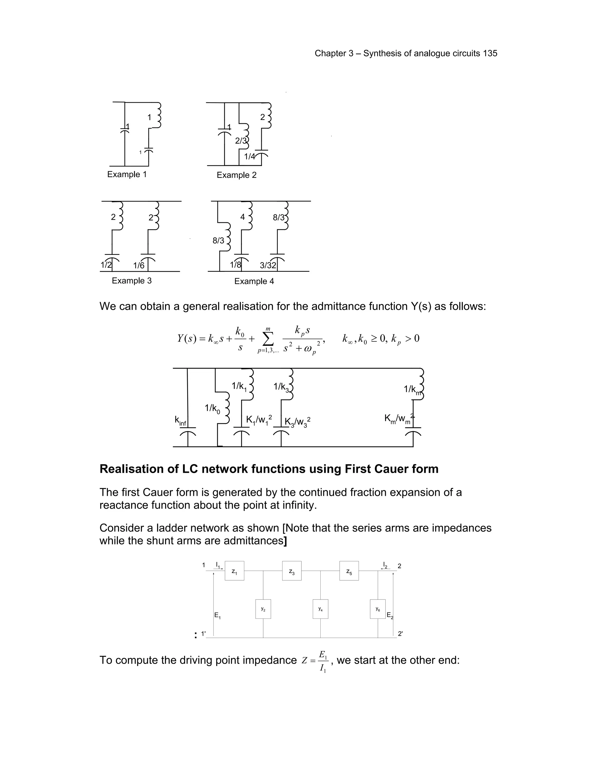Chapter 3 – Synthesis of analogue circuits 135
.
1
2/3
2
1/4
.
.
1
1
1
2
1/2
2
1/6
4
1/8
8/3
3/32
8/3
Example 1 Example 2
Example 3 Example 4
We can obtain a general realisation for the admittance function Y(s) as follows:
0,0,,)( 0
,...3,1
22
0
>≥
+
++= ∞
=
∞ ∑ p
m
p p
p
kkk
s
sk
s
k
sksY
ω
1/k1
K1/w1
2
1/k3
K3/w3
2kinf
1/k0
1/km
Km/wm
2
Realisation of LC network functions using First Cauer form
The first Cauer form is generated by the continued fraction expansion of a
reactance function about the point at infinity.
Consider a ladder network as shown [Note that the series arms are impedances
while the shunt arms are admittances]
:
z1 z3 z5
y2
y4
y6
1 I1
1'
2
2'
E1
E2
I2
To compute the driving point impedance
1
1
I
E
Z = , we start at the other end:
 